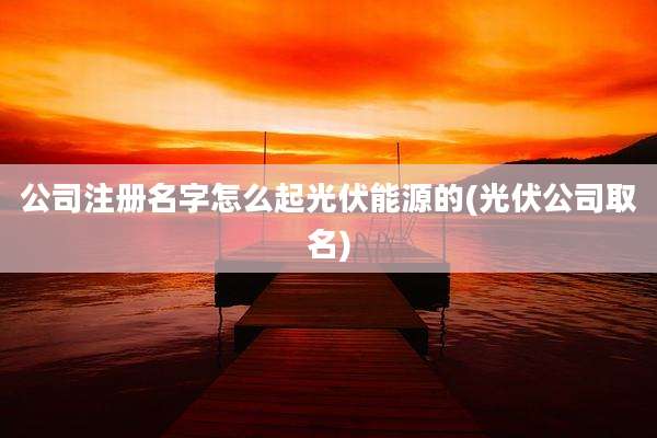 公司注册名字怎么起光伏能源的(光伏公司取名)