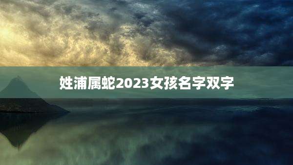 姓浦属蛇2023女孩名字双字