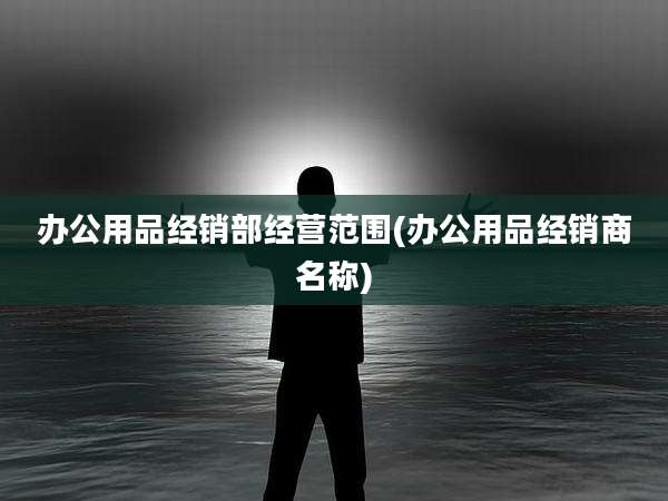 办公用品经销部经营范围(办公用品经销商名称)