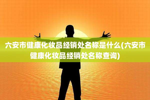 六安市健康化妆品经销处名称是什么(六安市健康化妆品经销处名称查询)