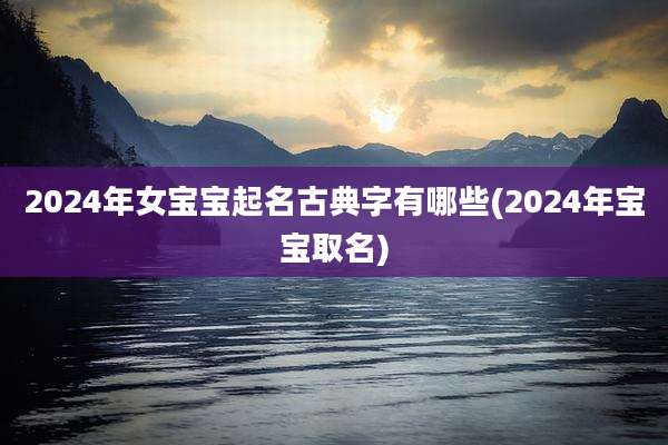 2024年女宝宝起名古典字有哪些(2024年宝宝取名)