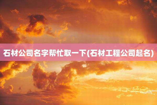 石材公司名字帮忙取一下(石材工程公司起名)