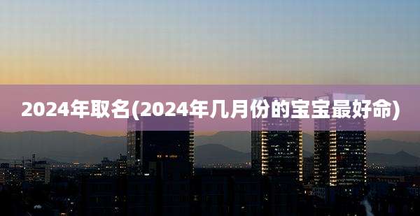 2024年取名(2024年几月份的宝宝最好命)