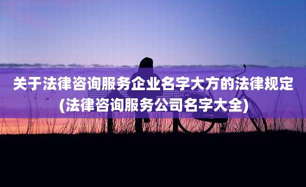 关于法律咨询服务企业名字大方的法律规定(法律咨询服务公司名字大全)