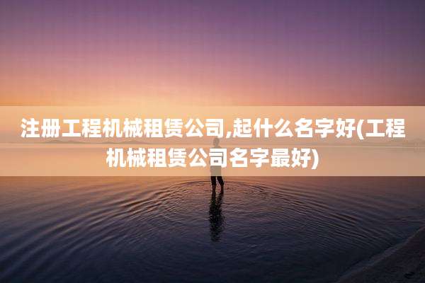 注册工程机械租赁公司,起什么名字好(工程机械租赁公司名字最好)