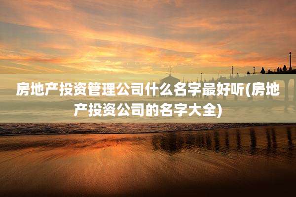 房地产投资管理公司什么名字最好听(房地产投资公司的名字大全)