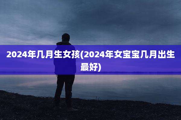 2024年几月生女孩(2024年女宝宝几月出生最好)
