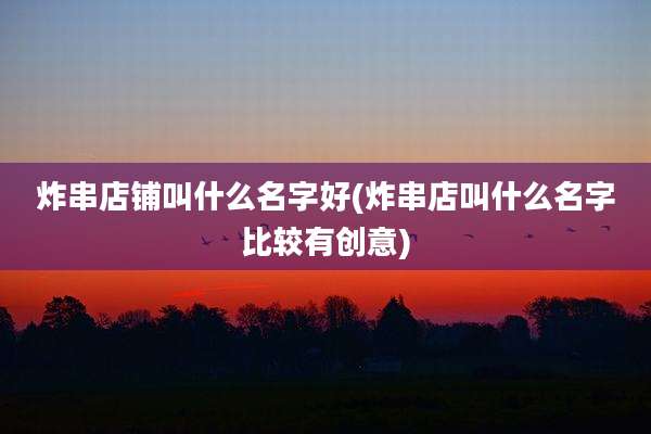 炸串店铺叫什么名字好(炸串店叫什么名字比较有创意)