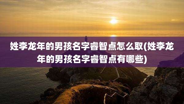 姓李龙年的男孩名字睿智点怎么取(姓李龙年的男孩名字睿智点有哪些)