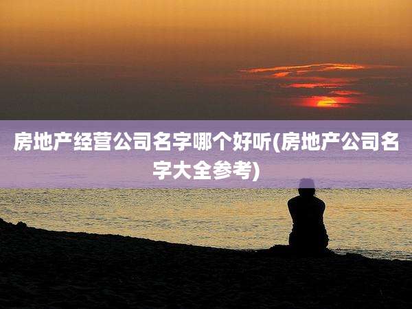 房地产经营公司名字哪个好听(房地产公司名字大全参考)