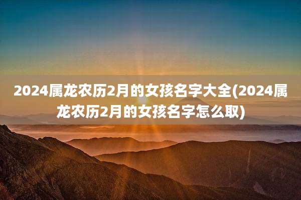 2024属龙农历2月的女孩名字大全(2024属龙农历2月的女孩名字怎么取)