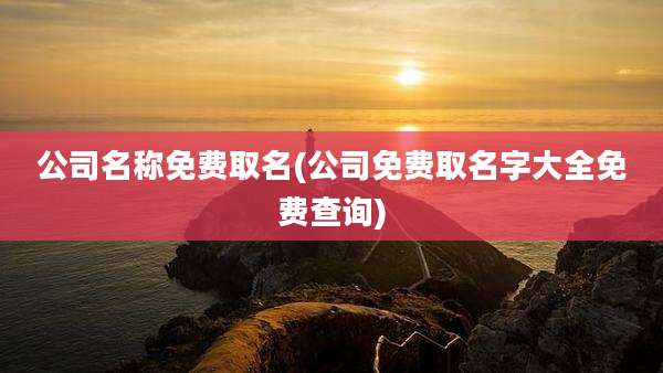公司名称免费取名(公司免费取名字大全免费查询)