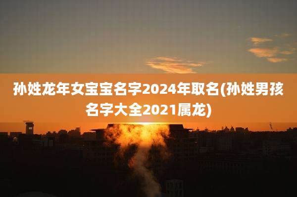 孙姓龙年女宝宝名字2024年取名(孙姓男孩名字大全2021属龙)
