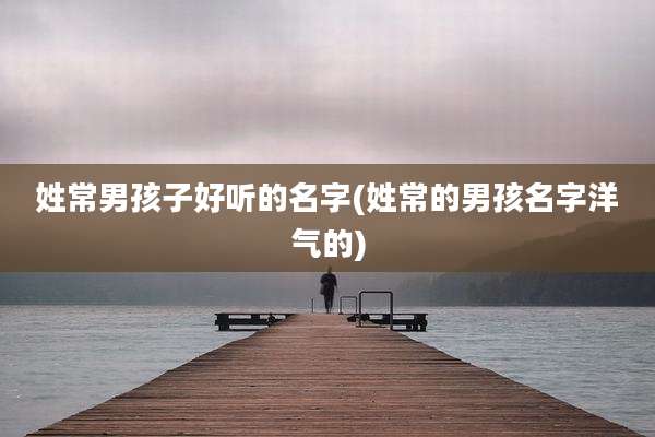 姓常男孩子好听的名字(姓常的男孩名字洋气的)