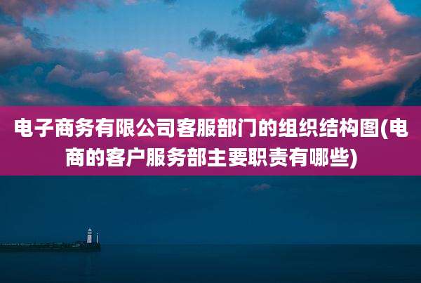 电子商务有限公司客服部门的组织结构图(电商的客户服务部主要职责有哪些)