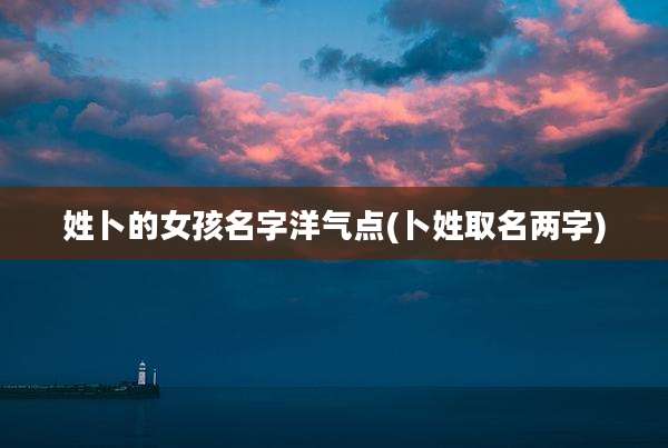 姓卜的女孩名字洋气点(卜姓取名两字)