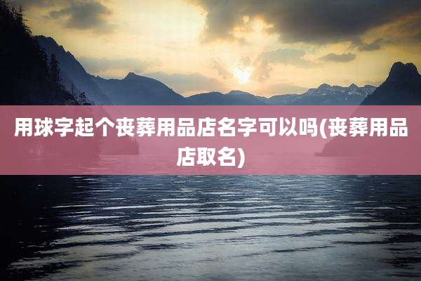 用球字起个丧葬用品店名字可以吗(丧葬用品店取名)