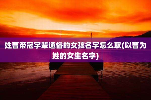 姓曹带冠字辈通俗的女孩名字怎么取(以曹为姓的女生名字)
