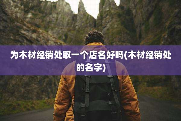 为木材经销处取一个店名好吗(木材经销处的名字)