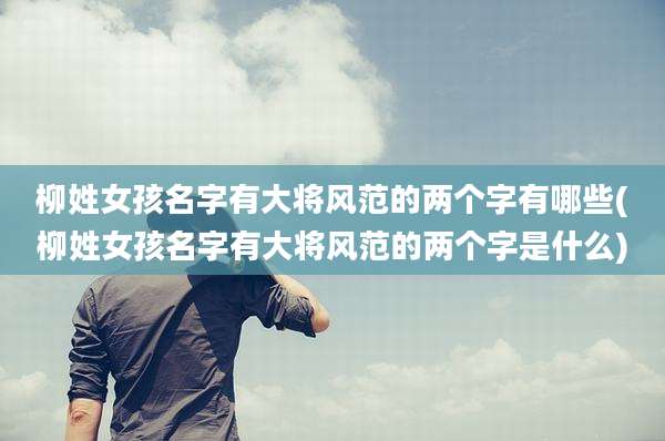 柳姓女孩名字有大将风范的两个字有哪些(柳姓女孩名字有大将风范的两个字是什么)
