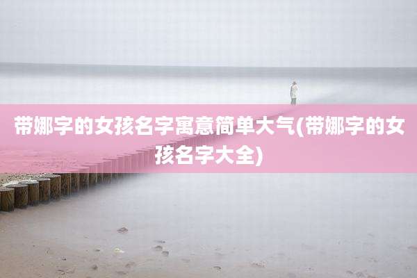 带娜字的女孩名字寓意简单大气(带娜字的女孩名字大全)