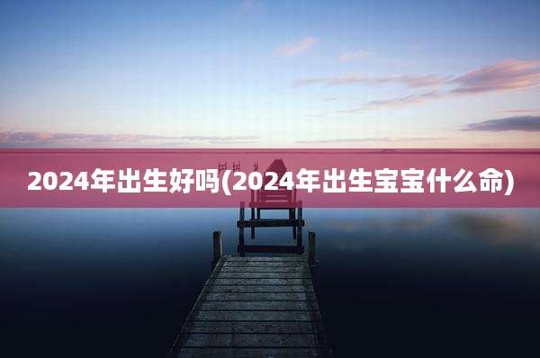 2024年出生好吗(2024年出生宝宝什么命)