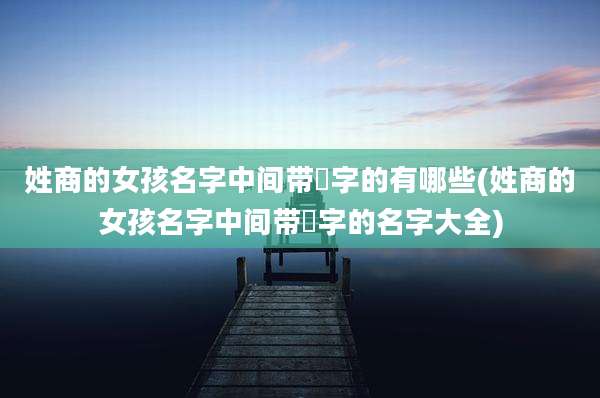 姓商的女孩名字中间带喆字的有哪些(姓商的女孩名字中间带喆字的名字大全)