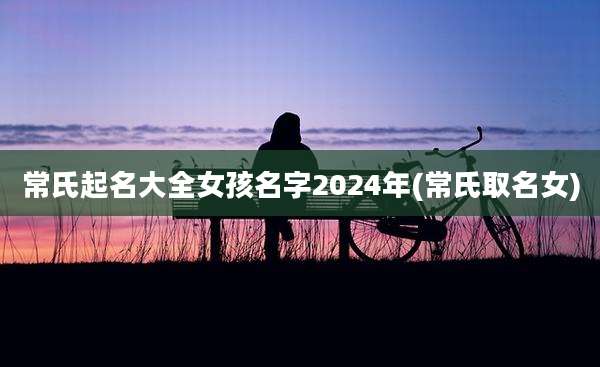 常氏起名大全女孩名字2024年(常氏取名女)