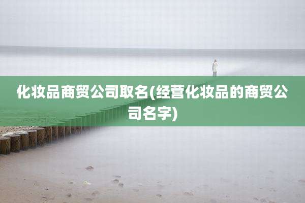 化妆品商贸公司取名(经营化妆品的商贸公司名字)