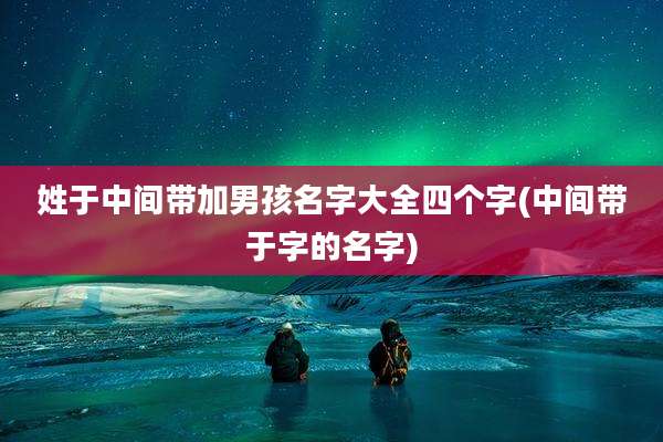 姓于中间带加男孩名字大全四个字(中间带于字的名字)