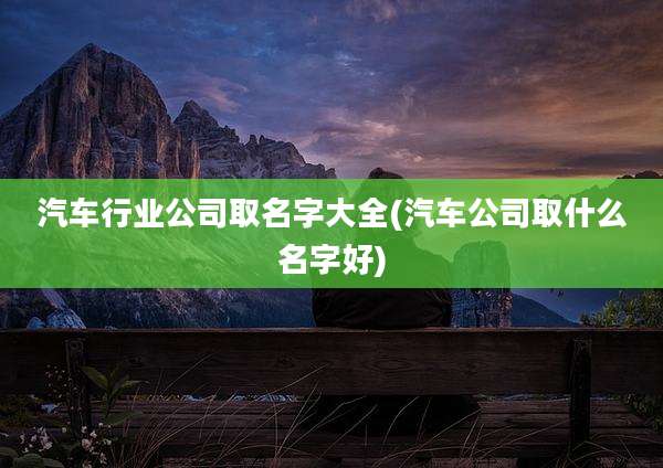 汽车行业公司取名字大全(汽车公司取什么名字好)