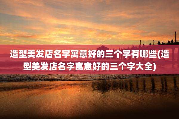 造型美发店名字寓意好的三个字有哪些(造型美发店名字寓意好的三个字大全)