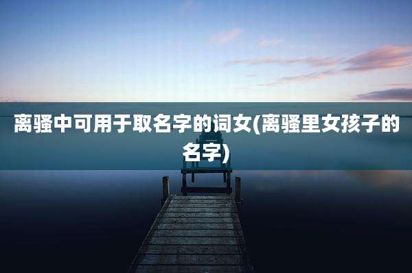 离骚中可用于取名字的词女(离骚里女孩子的名字)