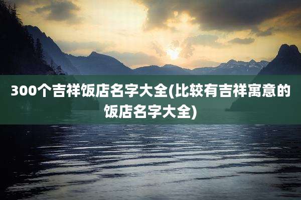 300个吉祥饭店名字大全(比较有吉祥寓意的饭店名字大全)