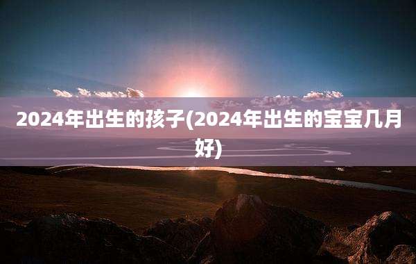 2024年出生的孩子(2024年出生的宝宝几月好)