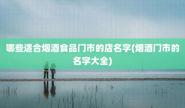 哪些适合烟酒食品门市的店名字(烟酒门市的名字大全)