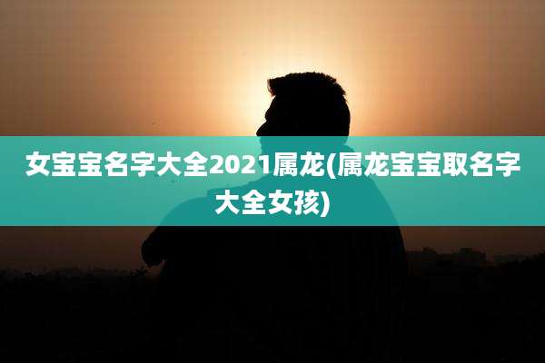 女宝宝名字大全2021属龙(属龙宝宝取名字大全女孩)