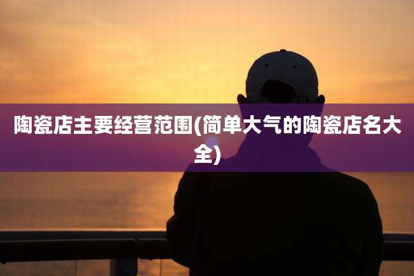 陶瓷店主要经营范围(简单大气的陶瓷店名大全)