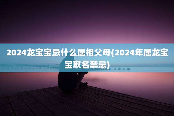 2024龙宝宝忌什么属相父母(2024年属龙宝宝取名禁忌)