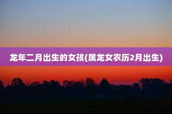 龙年二月出生的女孩(属龙女农历2月出生)