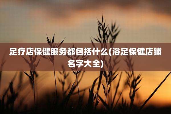足疗店保健服务都包括什么(浴足保健店铺名字大全)