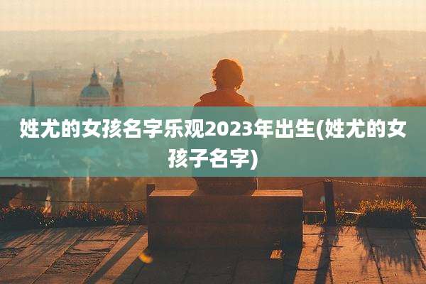 姓尤的女孩名字乐观2023年出生(姓尤的女孩子名字)