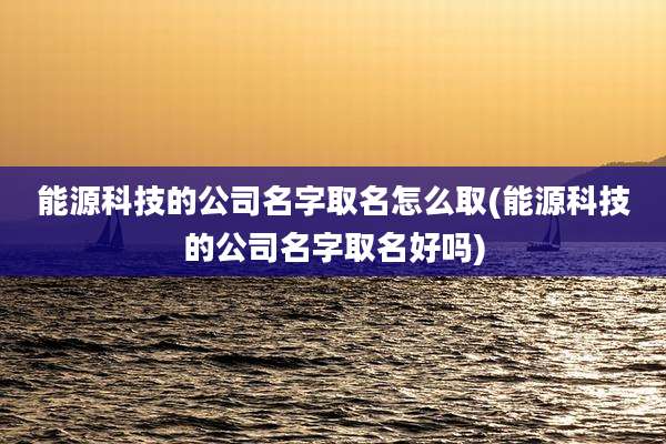 能源科技的公司名字取名怎么取(能源科技的公司名字取名好吗)