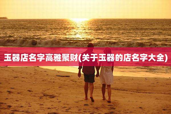 玉器店名字高雅聚财(关于玉器的店名字大全)