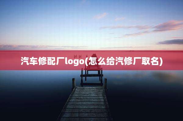 汽车修配厂logo(怎么给汽修厂取名)