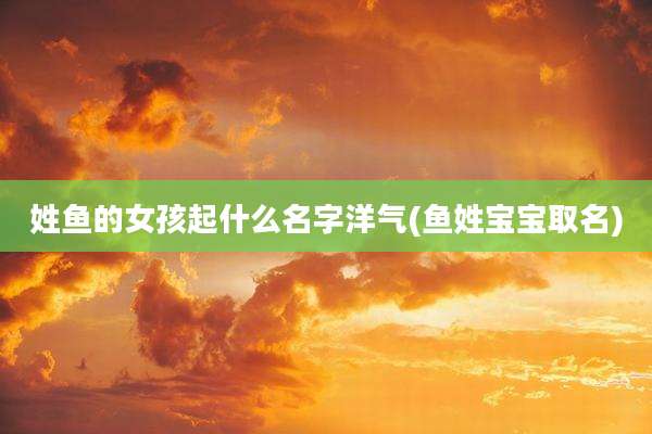 姓鱼的女孩起什么名字洋气(鱼姓宝宝取名)