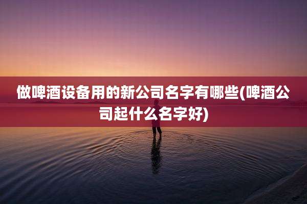 做啤酒设备用的新公司名字有哪些(啤酒公司起什么名字好)