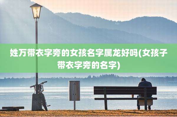 姓万带衣字旁的女孩名字属龙好吗(女孩子带衣字旁的名字)