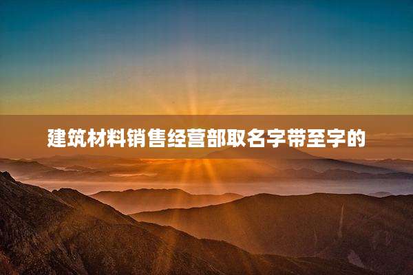 建筑材料销售经营部取名字带至字的
