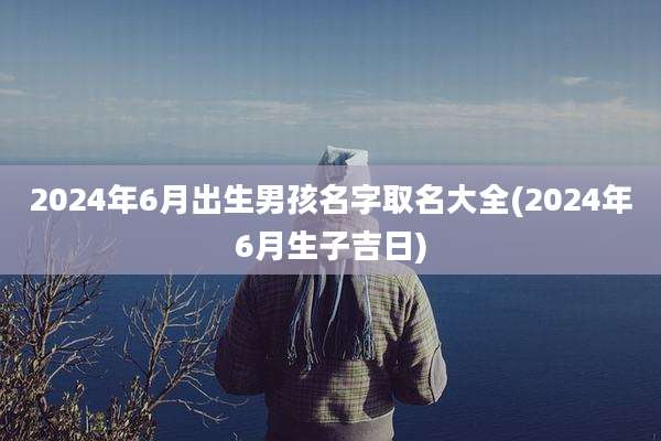 2024年6月出生男孩名字取名大全(2024年6月生子吉日)